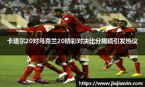 卡塔尔20对乌克兰20精彩对决比分揭晓引发热议